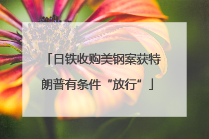 日铁收购美钢案获特朗普有条件“放行”