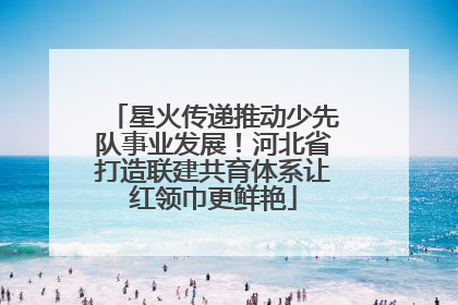 星火传递推动少先队事业发展！河北省打造联建共育体系让红领巾更鲜艳