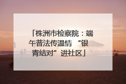 株洲市检察院：端午普法传温情 “银青结对”进社区