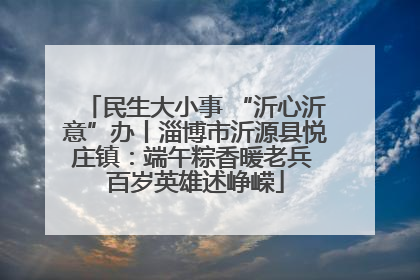 民生大小事 “沂心沂意”办丨淄博市沂源县悦庄镇：端午粽香暖老兵 百岁英雄述峥嵘