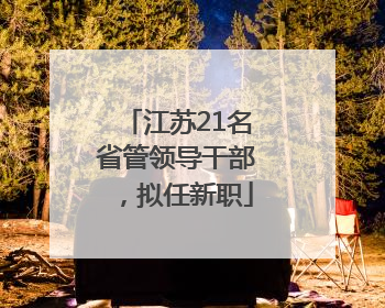 江苏21名省管领导干部，拟任新职