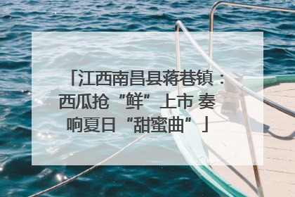 江西南昌县蒋巷镇：西瓜抢“鲜”上市 奏响夏日“甜蜜曲”