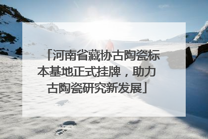河南省藏协古陶瓷标本基地正式挂牌，助力古陶瓷研究新发展