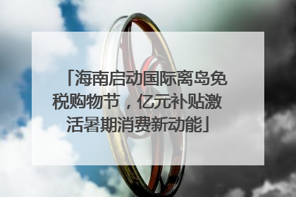海南启动国际离岛免税购物节，亿元补贴激活暑期消费新动能