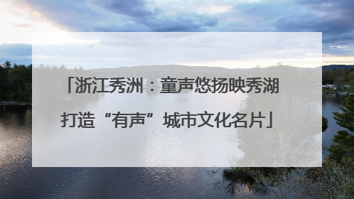 浙江秀洲：童声悠扬映秀湖 打造“有声”城市文化名片