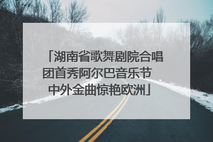 湖南省歌舞剧院合唱团首秀阿尔巴音乐节 中外金曲惊艳欧洲