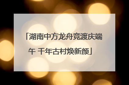 湖南中方龙舟竞渡庆端午 千年古村焕新颜
