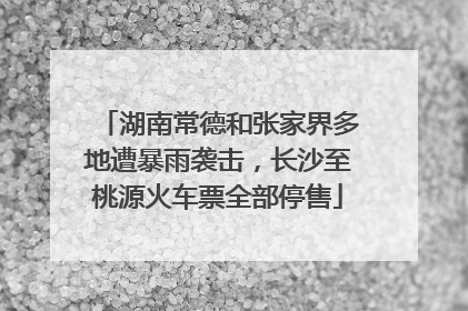 湖南常德和张家界多地遭暴雨袭击，长沙至桃源火车票全部停售