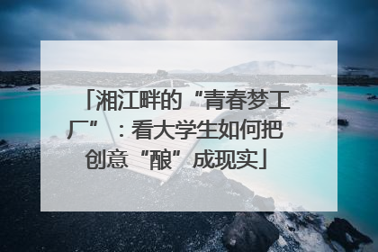 湘江畔的“青春梦工厂”：看大学生如何把创意“酿”成现实