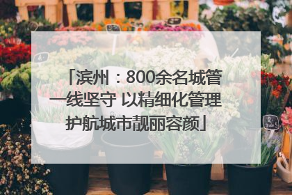 滨州：800余名城管一线坚守 以精细化管理护航城市靓丽容颜
