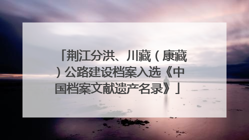 荆江分洪、川藏（康藏）公路建设档案入选《中国档案文献遗产名录》