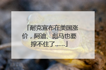 耐克宣布在美国涨价，阿迪、彪马也要撑不住了……