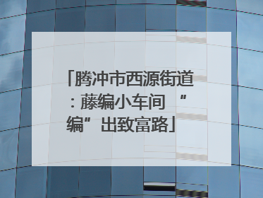 腾冲市西源街道：藤编小车间 “编”出致富路
