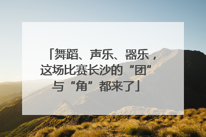 舞蹈、声乐、器乐，这场比赛长沙的“团”与“角”都来了