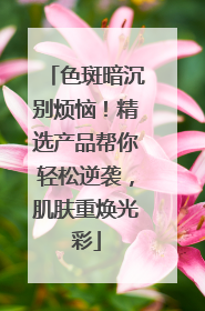 色斑暗沉别烦恼！精选产品帮你轻松逆袭，肌肤重焕光彩