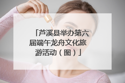芦溪县举办第六届端午龙舟文化旅游活动（图）