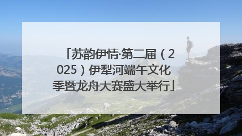 苏韵伊情·第二届（2025）伊犁河端午文化季暨龙舟大赛盛大举行
