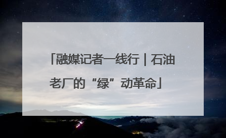 融媒记者一线行｜石油老厂的“绿”动革命