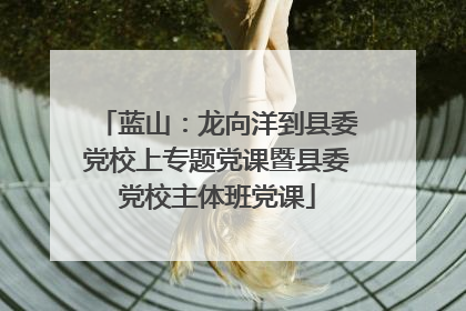 蓝山：龙向洋到县委党校上专题党课暨县委党校主体班党课