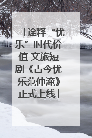 诠释“忧乐”时代价值 文旅短剧《古今忧乐范仲淹》正式上线