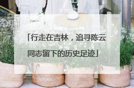 行走在吉林，追寻陈云同志留下的历史足迹