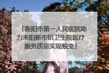 衡阳市第一人民医院助力耒阳新市镇卫生院医疗服务质量实现蜕变