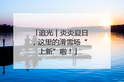 追光｜炎炎夏日，这里的滑雪场“上新”啦！