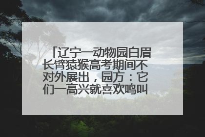 辽宁一动物园白眉长臂猿猴高考期间不对外展出，园方：它们一高兴就喜欢鸣叫，怕影响考试