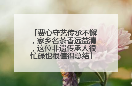 费心守艺传承不懈，家乡名茶香远益清，这位非遗传承人很忙碌也很值得总结