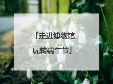 走进博物馆 玩转端午节