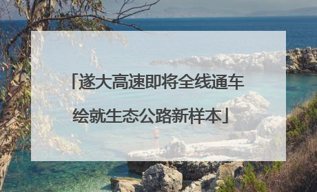 遂大高速即将全线通车 绘就生态公路新样本