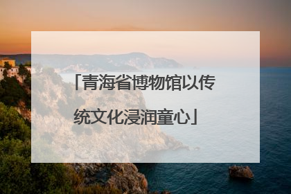 青海省博物馆以传统文化浸润童心