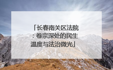 长春南关区法院：卷宗深处的民生温度与法治微光