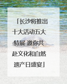 长沙将推出十大活动五大特展 邀你共赴文化和自然遗产日盛宴