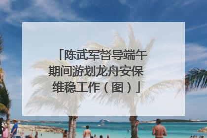 陈武军督导端午期间游划龙舟安保维稳工作（图）