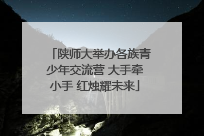 陕师大举办各族青少年交流营 大手牵小手 红烛耀未来
