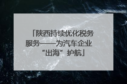 陕西持续优化税务服务——为汽车企业“出海”护航