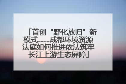 首创“野化放归”新模式……成都环境资源法庭如何推进依法筑牢长江上游生态屏障