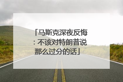 马斯克深夜反悔：不该对特朗普说那么过分的话
