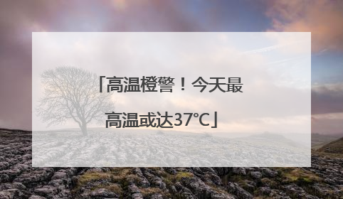 高温橙警！今天最高温或达37℃