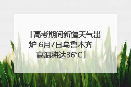 高考期间新疆天气出炉 6月7日乌鲁木齐高温将达36℃