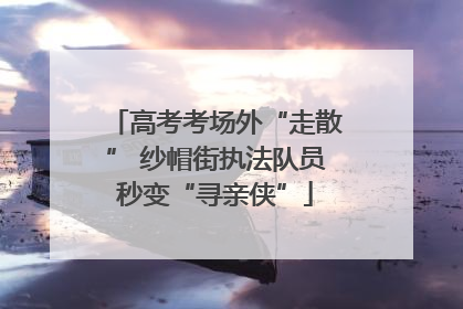 高考考场外“走散” 纱帽街执法队员秒变“寻亲侠”
