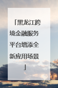 黑龙江跨境金融服务平台增添全新应用场景