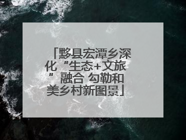 黟县宏潭乡深化“生态+文旅”融合 勾勒和美乡村新图景