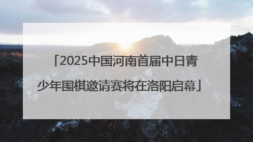 2025中国河南首届中日青少年围棋邀请赛将在洛阳启幕