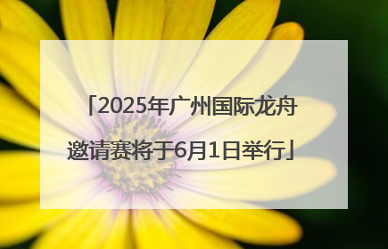 2025年广州国际龙舟邀请赛将于6月1日举行