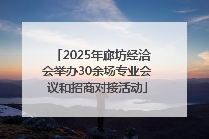 2025年廊坊经洽会举办30余场专业会议和招商对接活动