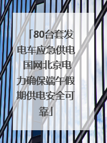 80台套发电车应急供电 国网北京电力确保端午假期供电安全可靠