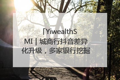 YiwealthSMI｜城商行抖音差异化升级，多家银行挖掘自身特色出圈！